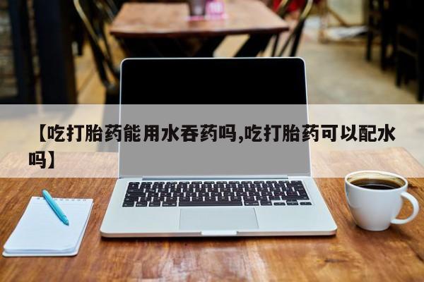 网上卖流产药联系方式，【吃打胎药能用水吞药吗,吃打胎药可以配水吗】