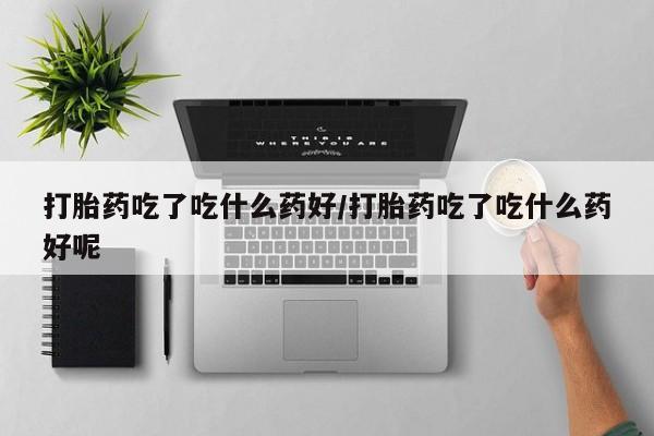 网上卖流产药联系方式，打胎药吃了吃什么药好/打胎药吃了吃什么药好呢