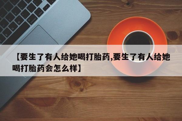 网上卖流产药联系方式，【要生了有人给她喝打胎药,要生了有人给她喝打胎药会怎么样】