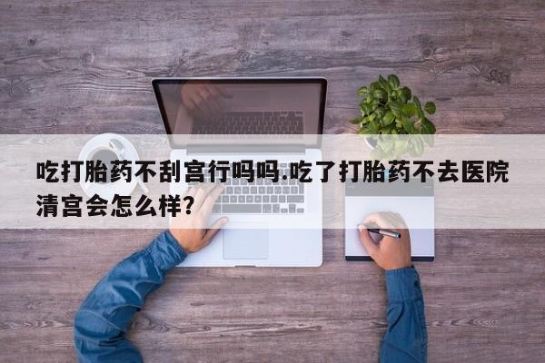 网上卖流产药联系方式，吃打胎药不刮宫行吗吗.吃了打胎药不去医院清宫会怎么样？