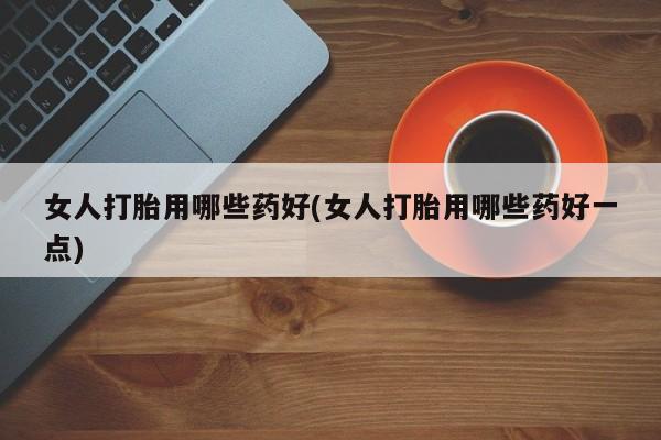 网上卖流产药联系方式，女人打胎用哪些药好(女人打胎用哪些药好一点)