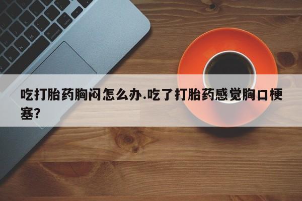 网上卖流产药联系方式，吃打胎药胸闷怎么办.吃了打胎药感觉胸口梗塞？