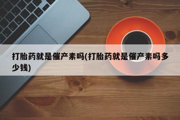 网上卖流产药联系方式，打胎药就是催产素吗(打胎药就是催产素吗多少钱)