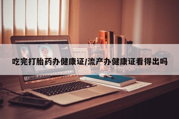 网上卖流产药联系方式，吃完打胎药办健康证/流产办健康证看得出吗