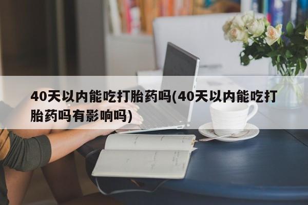 网上卖流产药联系方式，40天以内能吃打胎药吗(40天以内能吃打胎药吗有影响吗)
