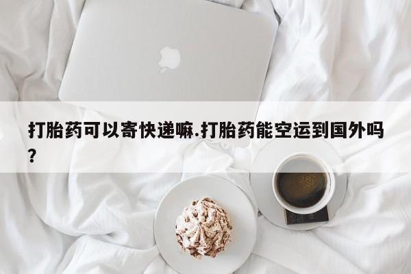网上卖流产药联系方式，打胎药可以寄快递嘛.打胎药能空运到国外吗？