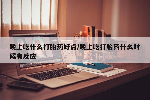 网上卖流产药联系方式，晚上吃什么打胎药好点/晚上吃打胎药什么时候有反应