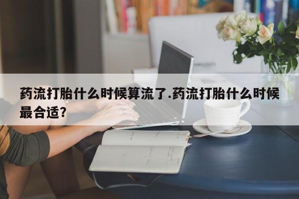 网上卖流产药联系方式，药流打胎什么时候算流了.药流打胎什么时候最合适？