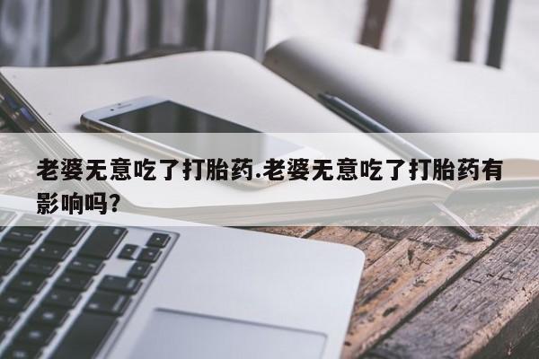网上卖流产药联系方式，老婆无意吃了打胎药.老婆无意吃了打胎药有影响吗？