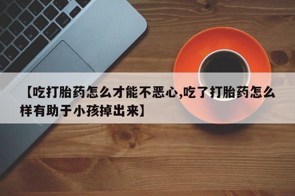 网上卖流产药联系方式，【吃打胎药怎么才能不恶心,吃了打胎药怎么样有助于小孩掉出来】