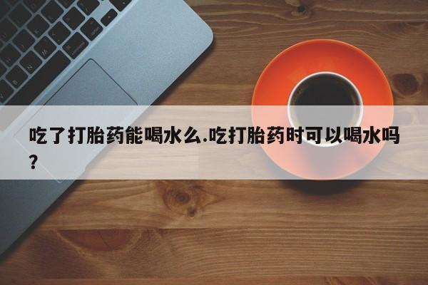 网上卖流产药联系方式，吃了打胎药能喝水么.吃打胎药时可以喝水吗？