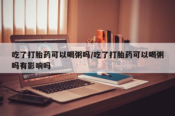 网上卖流产药联系方式，吃了打胎药可以喝粥吗/吃了打胎药可以喝粥吗有影响吗