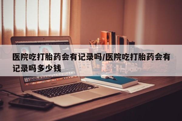 网上卖流产药联系方式，医院吃打胎药会有记录吗/医院吃打胎药会有记录吗多少钱