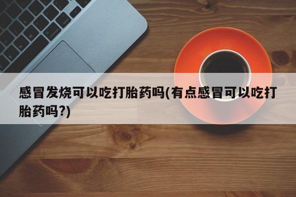 网上卖流产药联系方式，感冒发烧可以吃打胎药吗(有点感冒可以吃打胎药吗?)