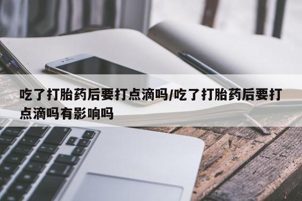 网上卖流产药联系方式，吃了打胎药后要打点滴吗/吃了打胎药后要打点滴吗有影响吗