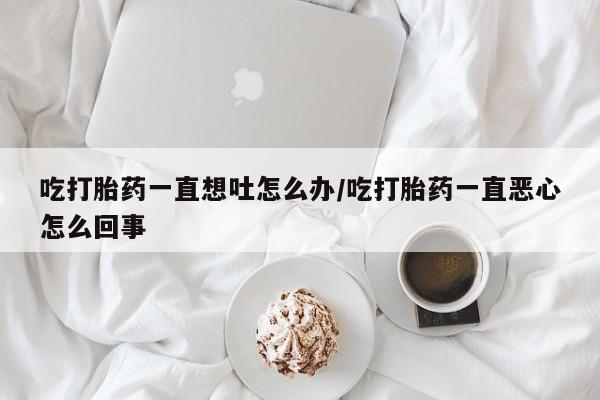 网上卖流产药联系方式，吃打胎药一直想吐怎么办/吃打胎药一直恶心怎么回事