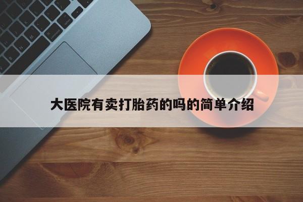 网上卖流产药联系方式，大医院有卖打胎药的吗的简单介绍