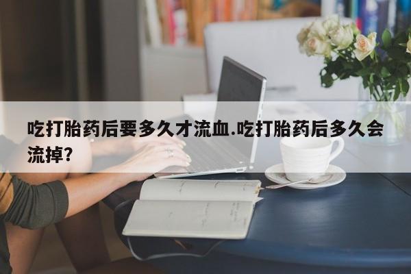 网上卖流产药联系方式，吃打胎药后要多久才流血.吃打胎药后多久会流掉？