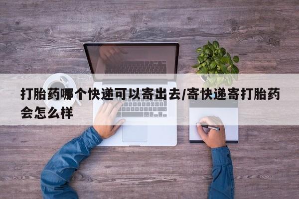 网上卖流产药联系方式，打胎药哪个快递可以寄出去/寄快递寄打胎药会怎么样