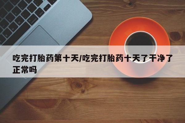 网上卖流产药联系方式，吃完打胎药第十天/吃完打胎药十天了干净了正常吗