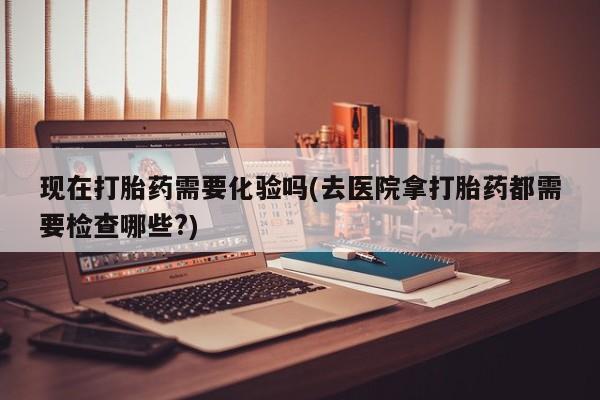 网上卖流产药联系方式，现在打胎药需要化验吗(去医院拿打胎药都需要检查哪些?)