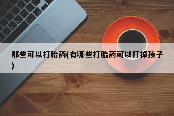 网上卖流产药联系方式，那些可以打胎药(有哪些打胎药可以打掉孩子)