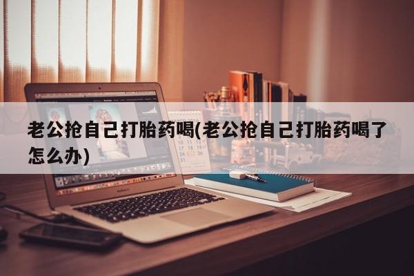 网上卖流产药联系方式，老公抢自己打胎药喝(老公抢自己打胎药喝了怎么办)