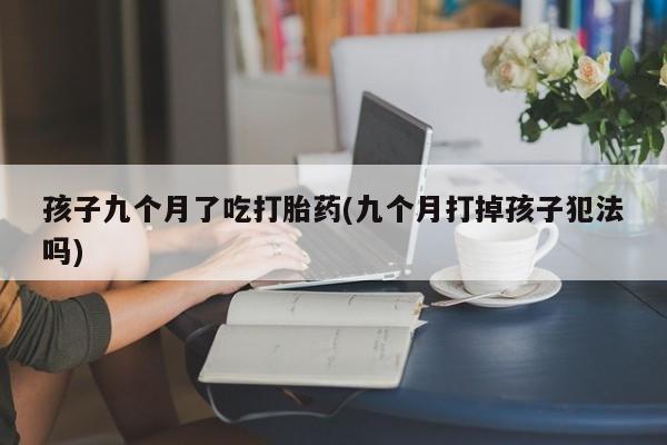 网上卖流产药联系方式，孩子九个月了吃打胎药(九个月打掉孩子犯法吗)