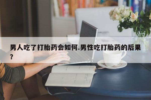 网上卖流产药联系方式，男人吃了打胎药会如何.男性吃打胎药的后果？
