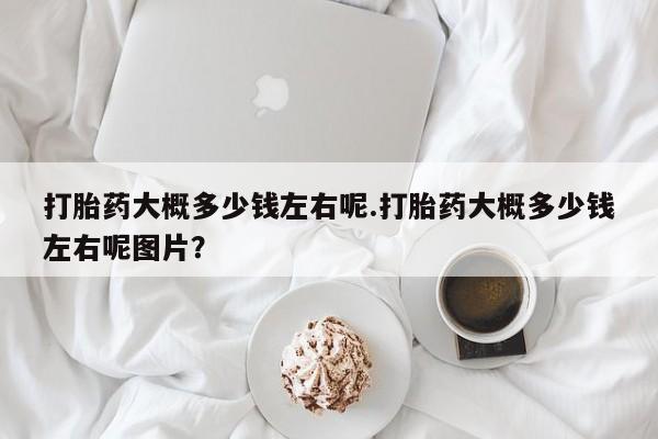 网上卖流产药联系方式，打胎药大概多少钱左右呢.打胎药大概多少钱左右呢图片？