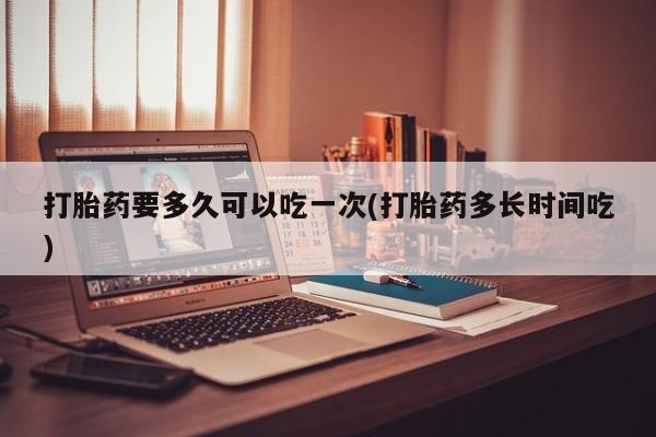网上卖流产药联系方式，打胎药要多久可以吃一次(打胎药多长时间吃)