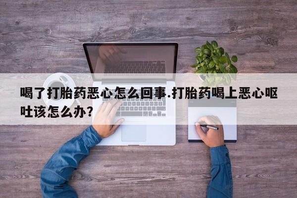 网上卖流产药联系方式，喝了打胎药恶心怎么回事.打胎药喝上恶心呕吐该怎么办？