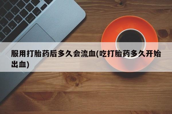 网上卖流产药联系方式，服用打胎药后多久会流血(吃打胎药多久开始出血)