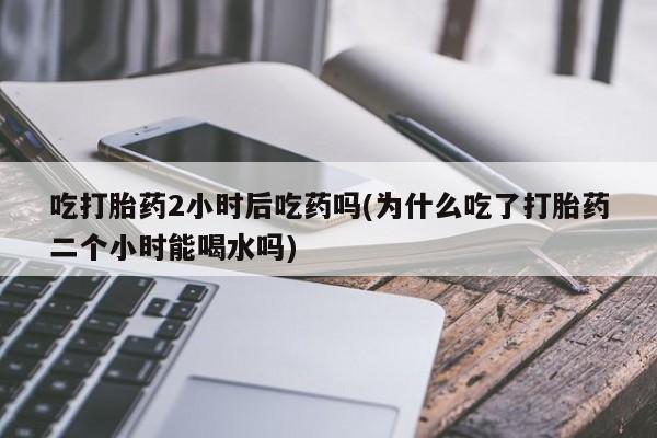 网上卖流产药联系方式，吃打胎药2小时后吃药吗(为什么吃了打胎药二个小时能喝水吗)