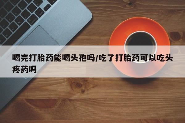 网上卖流产药联系方式，喝完打胎药能喝头孢吗/吃了打胎药可以吃头疼药吗