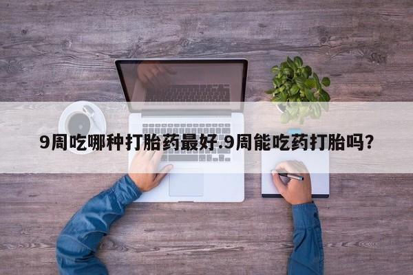 网上卖流产药联系方式，9周吃哪种打胎药最好.9周能吃药打胎吗？