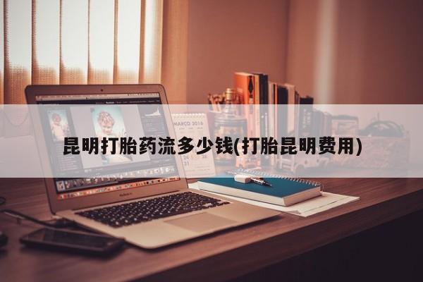 网上卖流产药联系方式，昆明打胎药流多少钱(打胎昆明费用)