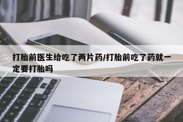 网上卖流产药联系方式，打胎前医生给吃了两片药/打胎前吃了药就一定要打胎吗