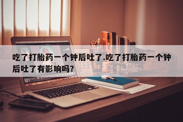 网上卖流产药联系方式，吃了打胎药一个钟后吐了.吃了打胎药一个钟后吐了有影响吗？
