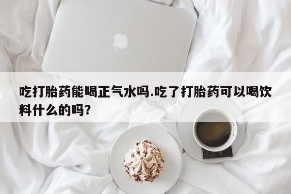 网上卖流产药联系方式，吃打胎药能喝正气水吗.吃了打胎药可以喝饮料什么的吗？
