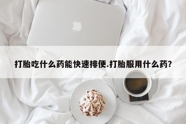 网上卖流产药联系方式，打胎吃什么药能快速排便.打胎服用什么药？