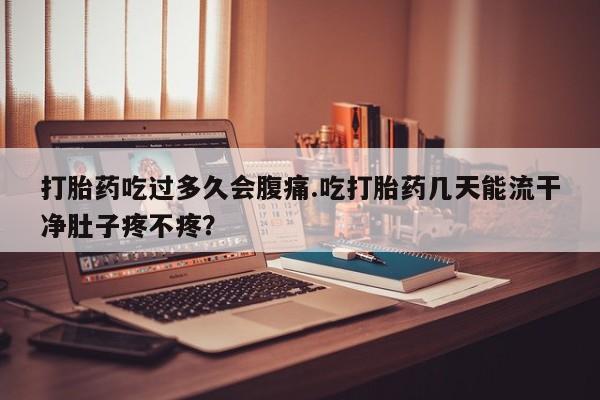 网上卖流产药联系方式，打胎药吃过多久会腹痛.吃打胎药几天能流干净肚子疼不疼？