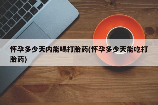 网上卖流产药联系方式，怀孕多少天内能喝打胎药(怀孕多少天能吃打胎药)