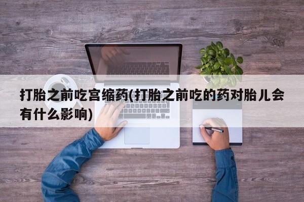 网上卖流产药联系方式，打胎之前吃宫缩药(打胎之前吃的药对胎儿会有什么影响)