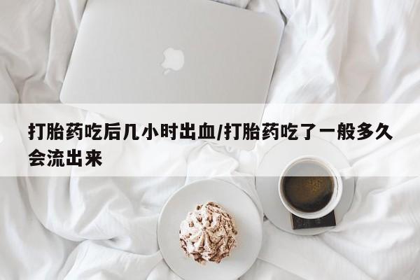 网上卖流产药联系方式，打胎药吃后几小时出血/打胎药吃了一般多久会流出来