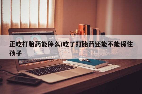 网上卖流产药联系方式，正吃打胎药能停么/吃了打胎药还能不能保住孩子