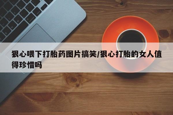 网上卖流产药联系方式，狠心喂下打胎药图片搞笑/狠心打胎的女人值得珍惜吗