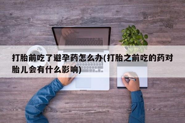 网上卖流产药联系方式，打胎前吃了避孕药怎么办(打胎之前吃的药对胎儿会有什么影响)