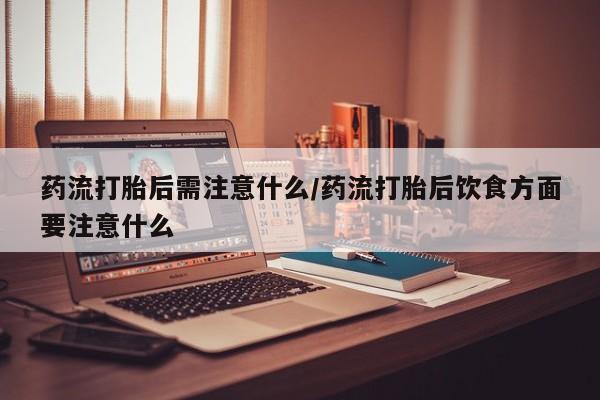 网上卖流产药联系方式，药流打胎后需注意什么/药流打胎后饮食方面要注意什么
