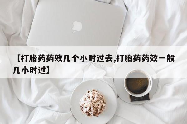 网上卖流产药联系方式，【打胎药药效几个小时过去,打胎药药效一般几小时过】